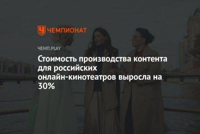 Стоимость производства контента для российских онлайн-кинотеатров выросла на 30% - championat.com - Россия