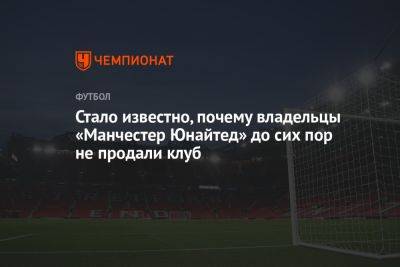 Стало известно, почему владельцы «Манчестер Юнайтед» до сих пор не продали клуб - championat.com - Англия