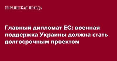 Жозеп Боррель - Главный дипломат ЕС: военная поддержка Украины должна стать долгосрочным проектом - pravda.com.ua - Украина