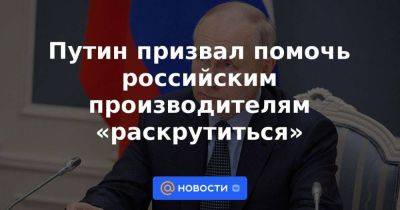 Владимир Путин - Путин призвал помочь российским производителям «раскрутиться» - smartmoney.one
