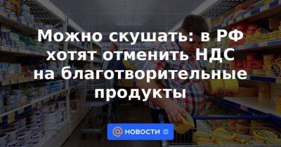 Можно скушать: в РФ хотят отменить НДС на благотворительные продукты - smartmoney.one - Россия