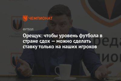 Роман Орещук - Орещук: чтобы уровень футбола в стране сдох — можно сделать ставку только на наших игроков - championat.com - Португалия