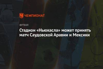 Стадион «Ньюкасла» может принять матч Саудовской Аравии и Мексики - championat.com - Южная Корея - Англия - Мексика - Саудовская Аравия