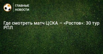 Где смотреть матч ЦСКА – «Ростов»: 30 тур РПЛ - bombardir.ru - Москва