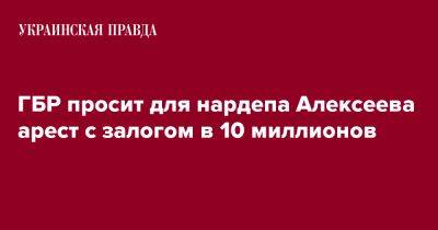 Сергей Алексеев - ГБР просит для нардепа Алексеева арест с залогом в 10 миллионов - pravda.com.ua