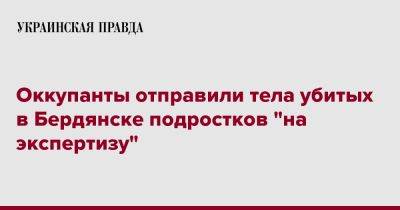 Оккупанты отправили тела убитых в Бердянске подростков "на экспертизу" - pravda.com.ua - Мелитополь - Бердянск