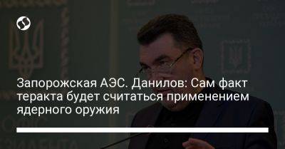 Алексей Данилов - Запорожская АЭС. Данилов: Сам факт теракта будет считаться применением ядерного оружия - liga.net - Россия - Украина - Запорожская обл.