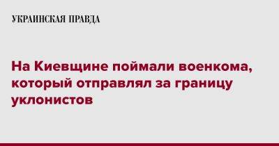 На Киевщине поймали военкома, который отправлял за границу уклонистов - pravda.com.ua - Киевская обл.