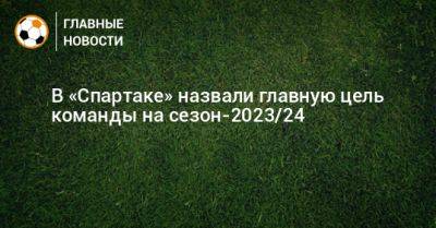 Евгений Мележиков - В «Спартаке» назвали главную цель команды на сезон-2023/24 - bombardir.ru
