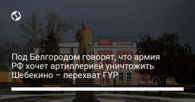 Владимир Путин - Под Белгородом говорят, что армия РФ хочет артиллерией уничтожить Шебекино – перехват ГУР - liga.net - Россия - Украина - Белгородская обл. - Белгород