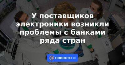 У поставщиков электроники возникли проблемы с банками ряда стран - smartmoney.one - Россия - США - Украина - Армения - Грузия