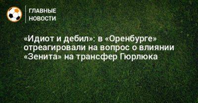 Дмитрий Андреев - «Идиот и дебил»: в «Оренбурге» отреагировали на вопрос о влиянии «Зенита» на трансфер Гюрлюка - bombardir.ru - Оренбург