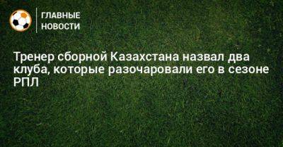 Магомед Адиев - Тренер сборной Казахстана назвал два клуба, которые разочаровали его в сезоне РПЛ - bombardir.ru - Казахстан