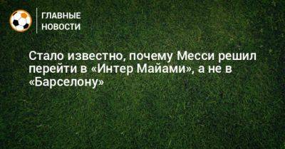 Стало известно, почему Месси решил перейти в «Интер Майами», а не в «Барселону» - bombardir.ru - Саудовская Аравия