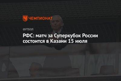 Александр Дюков - РФС: матч за Суперкубок России состоится в Казани 15 июля - championat.com - Россия - Санкт-Петербург - Краснодар - респ. Татарстан - Казань