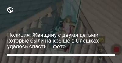 Полиция: Женщину с двумя детьми, которые были на крыше в Олешках, удалось спасти – фото - liga.net - Украина