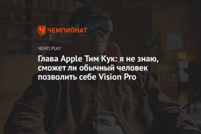 Тим Кук - Глава Apple Тим Кук: я не знаю, сможет ли обычный человек позволить себе Vision Pro - championat.com