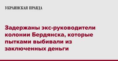 Задержаны экс-руководители колонии Бердянска, которые пытками выбивали из заключенных деньги - pravda.com.ua - Запорожская обл. - Бердянск