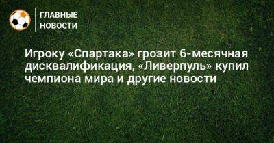 Игроку «Спартака» грозит 6-месячная дисквалификация, «Ливерпуль» купил чемпиона мира и другие новости - bombardir.ru - Краснодар