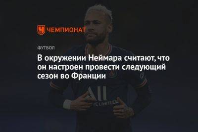 Во Франции - В окружении Неймара считают, что он настроен провести следующий сезон во Франции - championat.com - Франция