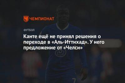 Канте ещё не принял решения о переходе в «Аль-Иттихад». У него предложение от «Челси» - championat.com - Саудовская Аравия