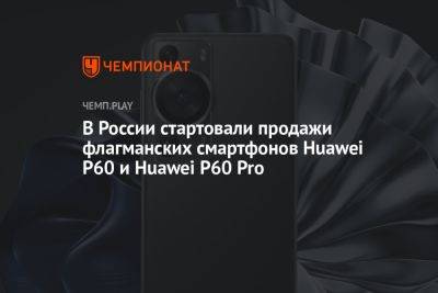 В России стартовали продажи флагманских смартфонов Huawei P60 и Huawei P60 Pro - championat.com - Россия