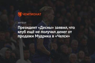 Михаил Мудрик - Президент «Десны» заявил, что клуб ещё не получил денег от продажи Мудрика в «Челси» - championat.com - Украина