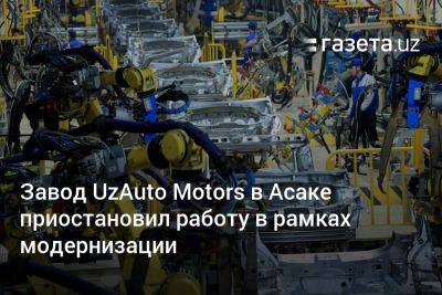 Завод UzAuto Motors в Асаке приостановил работу в рамках модернизации - gazeta.uz - Южная Корея - Узбекистан - Япония