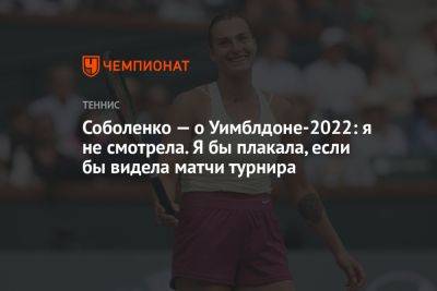 Арина Соболенко - Соболенко — о Уимблдоне-2022: я не смотрела. Я бы плакала, если бы видела матчи турнира - championat.com - Австралия - Белоруссия