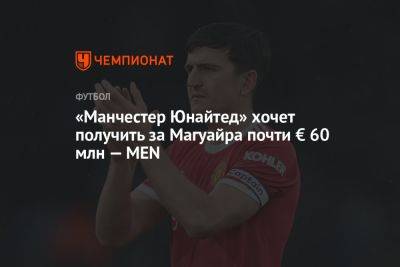 Гарри Магуайр - «Манчестер Юнайтед» хочет получить за Магуайра почти € 60 млн — MEN - championat.com - Manchester