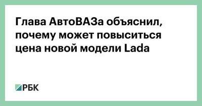 Эльвира Набиуллина - Глава АвтоВАЗа объяснил, почему может повыситься цена новой модели Lada - smartmoney.one - Россия - Санкт-Петербург