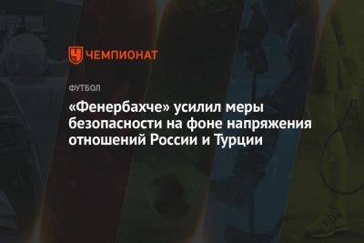 «Фенербахче» усилил меры безопасности на фоне напряжения отношений России и Турции - championat.com - Россия - Санкт-Петербург - Турция