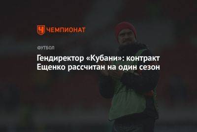 Андрей Ещенко - Гендиректор «Кубани»: контракт Ещенко рассчитан на один сезон - championat.com - Краснодар