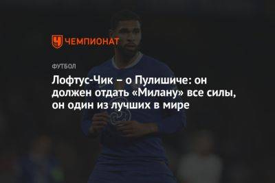 Кристиан Пулишича - Лофтус-Чик – о Пулишиче: он должен отдать «Милану» все силы, он один из лучших в мире - championat.com - Италия