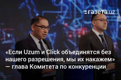 «Если Uzum и Click объединятся без нашего разрешения, мы их накажем» — глава Комитета по конкуренции - gazeta.uz - Узбекистан