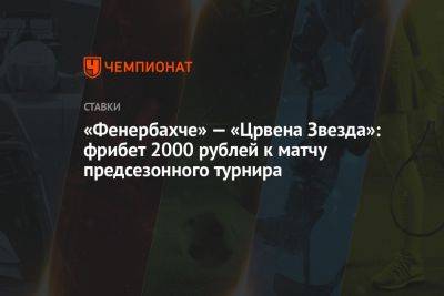 «Фенербахче» — «Црвена Звезда»: фрибет 2000 рублей к матчу предсезонного турнира - championat.com