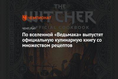 По вселенной «Ведьмака» выпустят официальную кулинарную книгу со множеством рецептов - championat.com