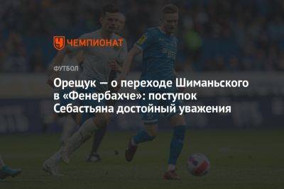 Роман Орещук - Орещук — о переходе Шиманьского в «Фенербахче»: поступок Себастьяна достойный уважения - championat.com - Москва - Россия