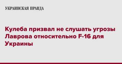 Сергей Лавров - Дмитрий Кулеба - Кулеба призвал не слушать угрозы Лаврова относительно F-16 для Украины - pravda.com.ua - Россия - Украина