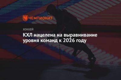 КХЛ нацелена на выравнивание уровня команд к 2026 году - championat.com