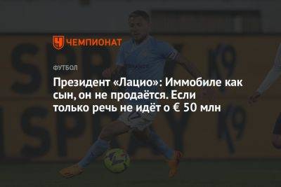 Фабрицио Романо - Президент «Лацио»: Иммобиле как сын, он не продаётся. Если только речь не идёт о € 50 млн - championat.com - Италия