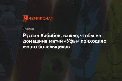 Руслан Хабибов: важно, чтобы на домашние матчи «Уфы» приходило много болельщиков - championat.com - Башкирия - Уфа