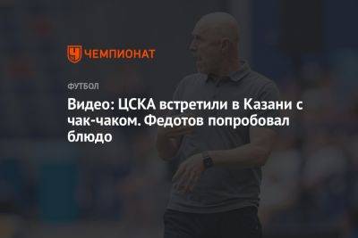 Владимир Федотов - Видео: ЦСКА встретили в Казани с чак-чаком. Федотов попробовал блюдо - championat.com - Москва - Россия - Санкт-Петербург - респ. Татарстан - Казань