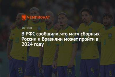 Максим Митрофанов - В РФС сообщили, что матч сборных России и Бразилии может пройти в 2024 году - championat.com - Россия - Бразилия - Катар