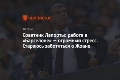 Советник Лапорты: работа в «Барселоне» — огромный стресс. Стараюсь заботиться о Жоане - championat.com - Испания