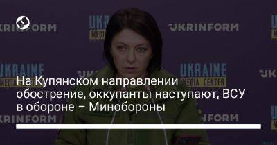 Анна Маляр - На Купянском направлении обострение, оккупанты наступают, ВСУ в обороне – Минобороны - liga.net - Украина - Харьковская обл.