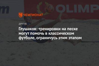 Денис Глушаков - Глушаков: тренировки на песке могут помочь в классическом футболе, ограничусь этим этапом - championat.com