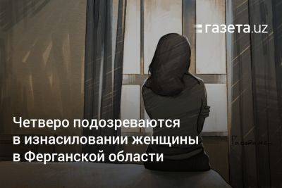 Четверо подозреваются в изнасиловании женщины в Ферганской области - gazeta.uz - Узбекистан