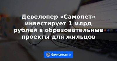 Девелопер «Самолет» инвестирует 1 млрд рублей в образовательные проекты для жильцов - smartmoney.one - Москва