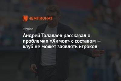 Андрей Талалаев - Андрей Талалаев рассказал о проблемах «Химок» с составом — клуб не может заявлять игроков - championat.com - Тюмень